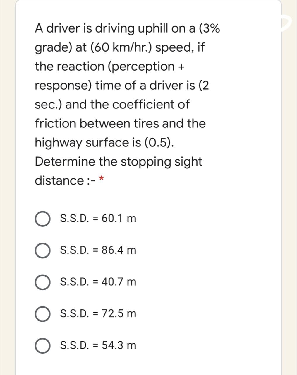 A driver is driving uphill on a (3%
grade) at (60 km/hr.) speed, if
the reaction (perception +
response) time of a driver is (2
sec.) and the coefficient of
friction between tires and the
highway surface is (0.5).
Determine the stopping sight
distance :-
S.S.D. = 60.1 m
%3D
O S.S.D. = 86.4 m
%3D
O S.S.D. = 40.7 m
%3D
S.S.D. = 72.5 m
%3D
O S.S.D. = 54.3 m
