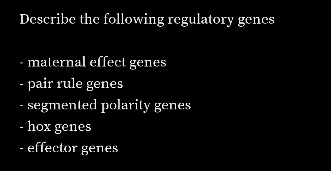 Describe the following regulatory genes
- maternal effect genes
- pair rule genes
- segmented polarity genes
- hox genes
effector genes