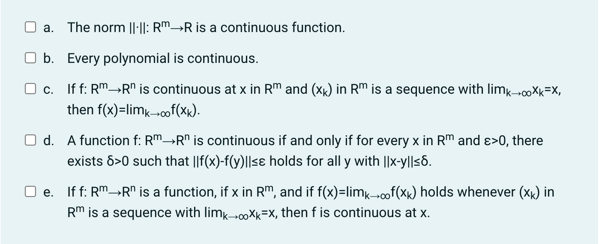 a. The norm ||·||: R™→R is a continuous function.
b. Every polynomial is continuous.
c. If f: Rm→R" is continuous at x in Rm and (xk) in Rm is a sequence with limk→∞Xk=X,
then f(x)=limk→∞of(xk).
d. A function f: Rm→R" is continuous if and only if for every x in Rm and ε>0, there
exists 8>0 such that ||f(x)-f(y)||≤ɛ holds for all y with ||x-y||≤6.
e. If f: Rm→R" is a function, if x in Rm, and if f(x)=limk→∞f(xê) holds whenever (xê) in
Rm is a sequence with limk→∞oXk=X, then f is continuous at x.