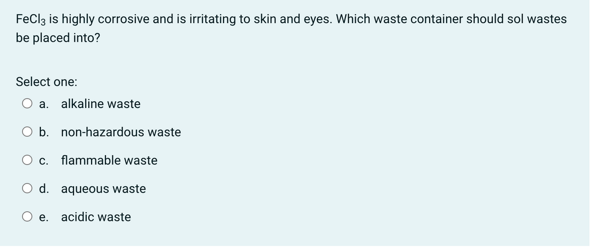 FeClz is highly corrosive and is irritating to skin and eyes. Which waste container should sol wastes
be placed into?
Select one:
а.
alkaline waste
O b. non-hazardous waste
O c. flammable waste
O d. aqueous waste
e. acidic waste
