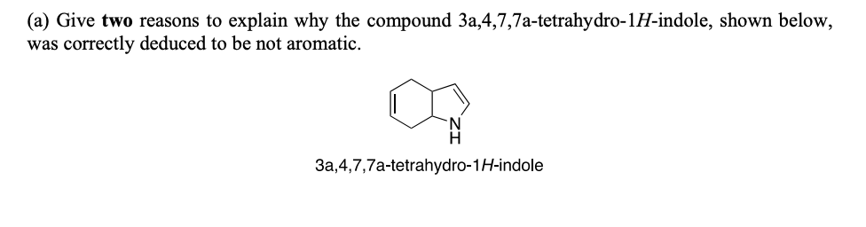 (a) Give two reasons to explain why the compound 3a,4,7,7a-tetrahydro-1H-indole, shown below,
was correctly deduced to be not aromatic.
3a,4,7,7a-tetrahydro-1H-indole
