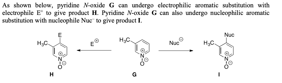 As shown below, pyridine -oxide G can undergo electrophilic aromatic substitution with
electrophile E* to give product H. Pyridine N-oxide G can also undergo nucleophilic aromatic
substitution with nucleophile Nuc¯ to give product I.
Nuc
H3C.
E
H3C.
Nuc
H3C.
H
G
