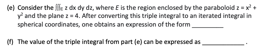 (e) Consider the lle z dx dy dz, where E is the region enclosed by the paraboloid z = x² +
y? and the plane z = 4. After converting this triple integral to an iterated integral in
spherical coordinates, one obtains an expression of the form
(f) The value of the triple integral from part (e) can be expressed as
