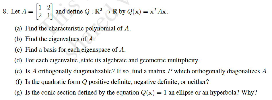 [1 2
8. Let A =
and define Q : R²
→ R by Q(x) = x"Ax.
2 1
(a) Find the characteristic polynomial of A.
(b) Find the eigenvalues of A.
(c) Find a basis for each eigenspace of A.
(d) For each eigenvalue, state its algebraic and geometric multiplicity.
(e) Is A orthogonally diagonalizable? If so, find a matrix P which orthogonally diagonalizes A.
(f) Is the quadratic form Q positive definite, negative definite, or neither?
(g) Is the conic section defined by the equation Q(x) = 1 an ellipse or an hyperbola? Why?
