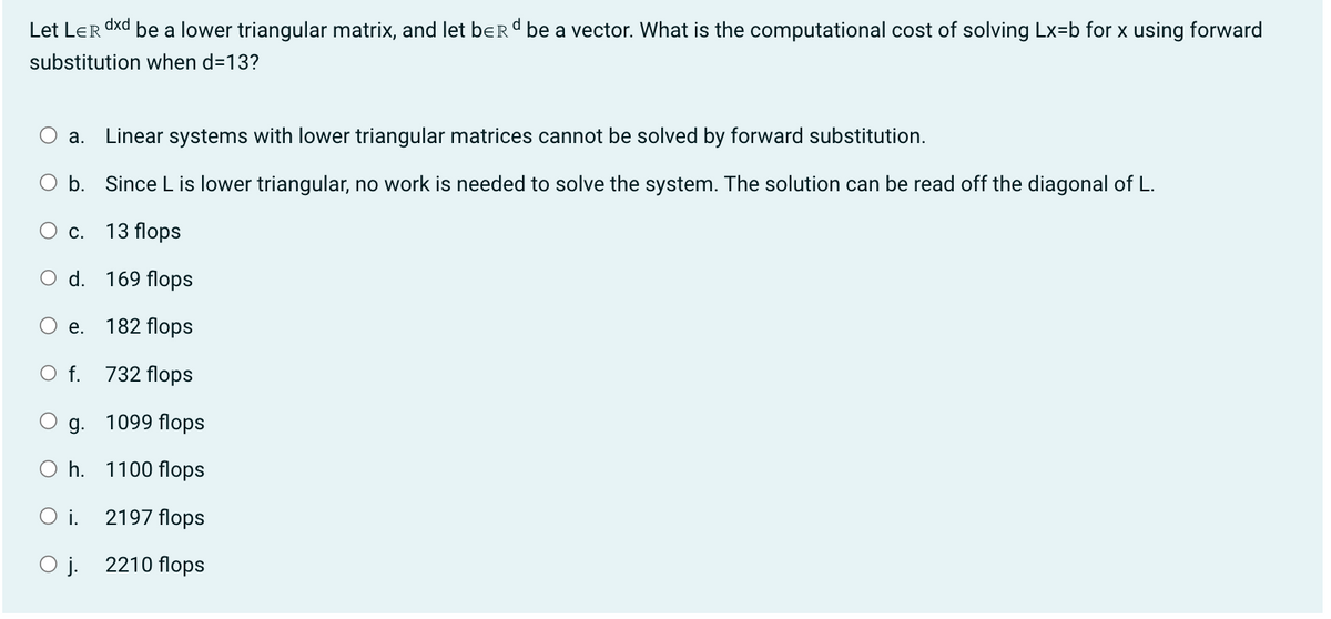 dxd
Let LER be a lower triangular matrix, and let berd be a vector. What is the computational cost of solving Lx=b for x using forward
substitution when d=13?
a. Linear systems with lower triangular matrices cannot be solved by forward substitution.
O b. Since L is lower triangular, no work is needed to solve the system. The solution can be read off the diagonal of L.
O c. 13 flops
d. 169 flops
182 flops
732 flops
1099 flops
1100 flops
2197 flops
2210 flops
e.
O f.
g.
Oh.
O i.
O j.