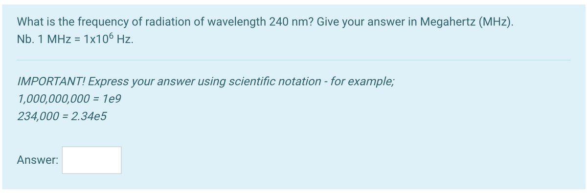 What is the frequency of radiation of wavelength 240 nm? Give your answer in Megahertz (MHz).
Nb. 1 MHz = 1x106 Hz.
IMPORTANT! Express your answer using scientific notation - for example;
1,000,000,000 = 1e9
234,000 = 2.34e5
Answer:
