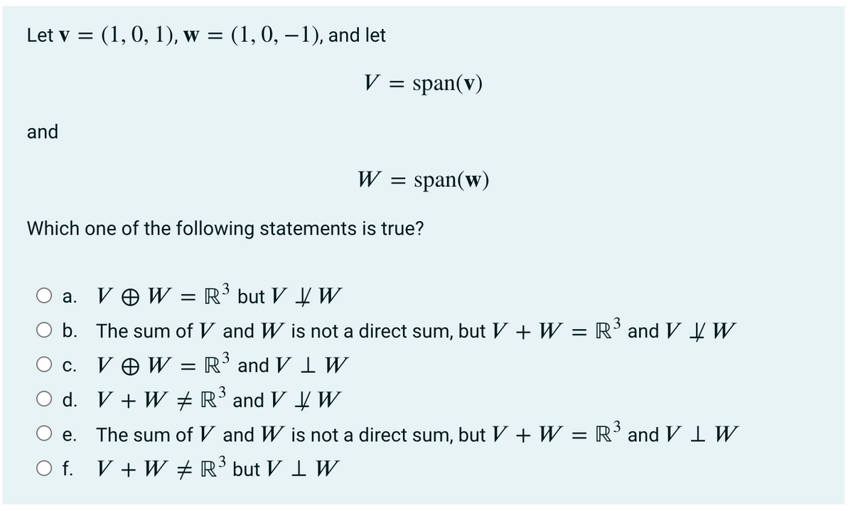Let v = (1, 0, 1), w = (1, 0, –1), and let
V =
span(v)
and
W
span(w)
Which one of the following statements is true?
V O W = R³ but V W
а.
3
b. The sum of V and W is not a direct sum, but V + W = R'and V ĮW
3
V O W =
R' and V I W
С.
d. V + W ±R’and V ¥ W
3
e. The sum of V and W is not a direct sum, but V + W = R’and V I W
O f. V + W + R’ but V 1 W
