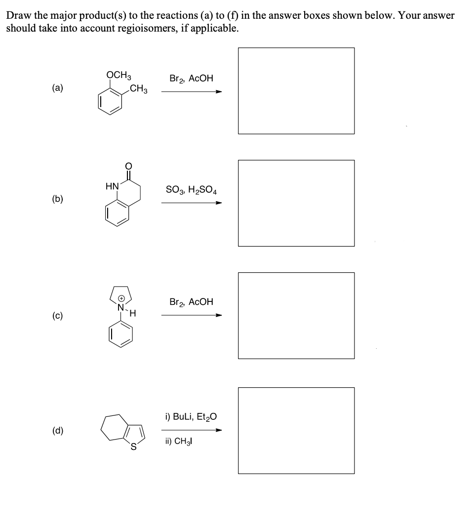 Draw the major product(s) to the reactions (a) to (f) in the answer boxes shown below. Your answer
should take into account regioisomers, if applicable.
OCH3
.CH3
Br2, ACOH
(а)
HN
SO3, H2SO4
(b)
Br2, ACOH
(c)
H.
i) Buli, Et20
(d)
ii) CH3I
