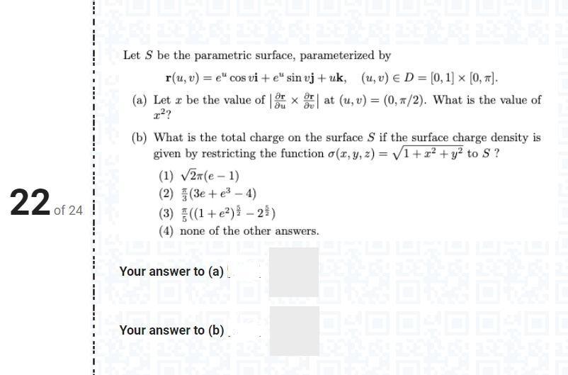 Let S be the parametric surface, parameterized by
r(u, v) = e" cos vi + e“ sin vj + uk, (u, v) E D = [0, 1] × [0, 1].
(a) Let æ be the value of | x at (u, v) = (0, 7/2). What is the value of
(b) What is the total charge on the surface S if the surface charge density is
given by restricting the function o(x, y, z) = /1+x² + y² to S ?
(1) v27(e – 1)
(2) (3e + e3 – 4)
22 of 24
(3) ((1+e²){ – 2#)
(4) none of the other answers.
Your answer to (a). .
Your answer to (b).
