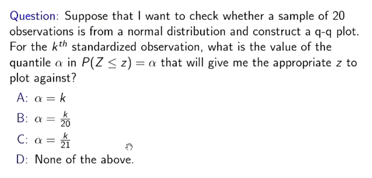 Question: Suppose that I want to check whether a sample of 20
observations is from a normal distribution and construct a q-q plot.
For the kth standardized observation, what is the value of the
quantile a in P(Z ≤ z) = a that will give me the appropriate z to
plot against?
= k
A: a =
k
20
B: a =
C: a = ¼/
₁1
k
21
D: None of the above.