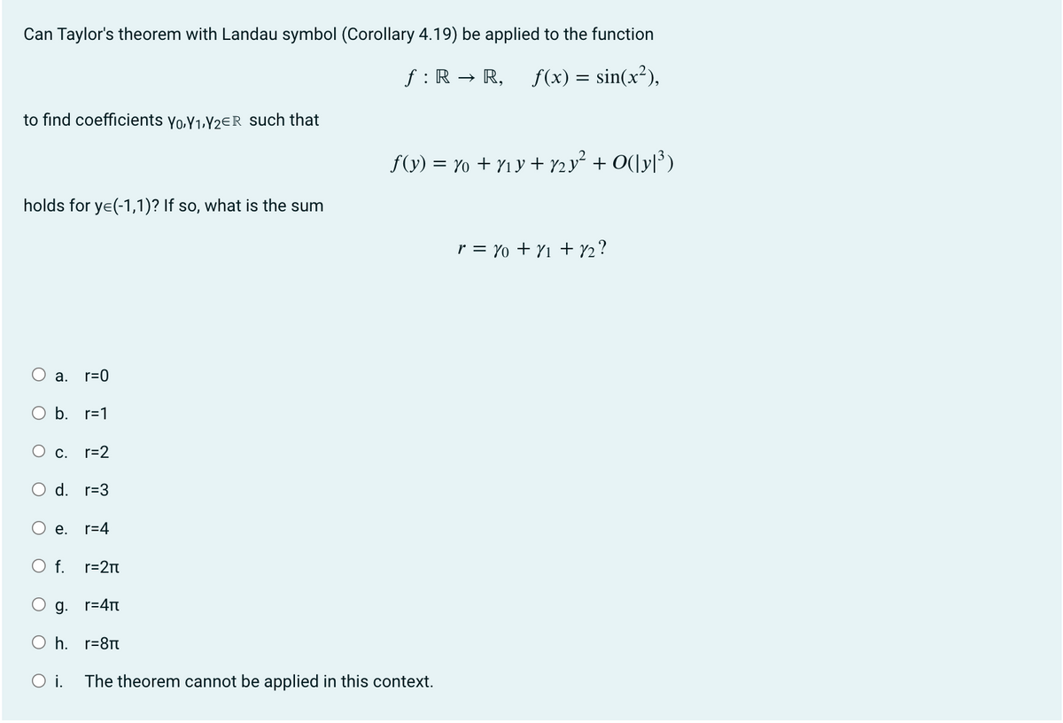 Can Taylor's theorem with Landau symbol (Corollary 4.19) be applied to the function
f: R. R, f(x) = sin(x²),
to find coefficients Yo,Y₁,Y2ER such that
holds for y=(-1,1)? If so, what is the sum
O
O
a. r=0
b. r=1
O c. r=2
O d. r=3
e. r=4
f(y) = y + y₁y+ 2y² + O(|y|³)
O f.
O g.
r=4π
Oh. r=8π
O i. The theorem cannot be applied in this context.
r=2π
r = 10 + 1₁ +12?