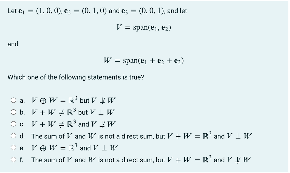 Let ej = (1, 0, 0), e2 = (0, 1, 0) and ez
(0, 0, 1), and let
V = span(e1, e2)
and
W = span(e1 + e2 + e3)
Which one of the following statements is true?
a. V O W = R³ but V W
b. V + W R’ but V 1 W
V + W # R' and V W
С.
O d. The sum of V and W is not a direct sum, but V + W = R’and V IW
3
V O W = R' and V I W
е.
O f. The sum of V and W is not a direct sum, but V + W = R’andV ĮW.
