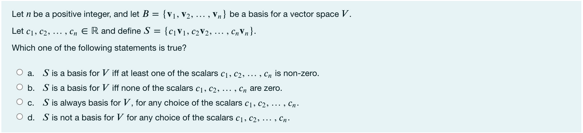 Let n be a positive integer, and let B =
{V1, V2, ..
V,} be a basis for a vector space V.
... ,
Let c1, c2, ... , Cn E R and define S = {c¡V1, C2V2, ... , C„V,}.
Which one of the following statements is true?
O a.
S is a basis for V iff at least one of the scalars c1, C2, . , Cn is non-zero.
O b. S is a basis for V iff none of the scalars c1, C2, . , Cn are zero.
c. S is always basis for V, for any choice of the scalars c1, c2, ... , Cn.
O d. S is not a basis for V for any choice of the scalars c1, c2, ·... , Cn.
