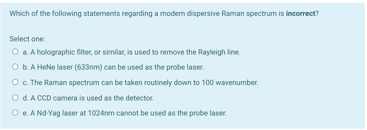 Which of the following statements regarding a modern dispersive Raman spectrum is incorrect?
Select one:
O a. A holographic filter, or similar, is used to remove the Rayleigh line.
O b. A HeNe laser (633nm) can be used as the probe laser.
O c. The Raman spectrum can be taken routinely down to 100 wavenumber.
O d. A CCD camera is used as the detector.
O e. A Nd-Yag laser at 1024nm cannot be used as the probe laser.
