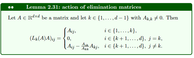 Lemma 2.31: action of elimination matrices
Let A € Rdxd be a matrix and let k € {1,...,d – 1} with Ak,k ‡ 0. Then
(Lk (A)A)ij =
Aij,
0,
Aij
i € {1,...,k},
i € {k+1,...,d}, j = k,
Ask Akj, i {k+1,...,d}, j‡k.
Akk