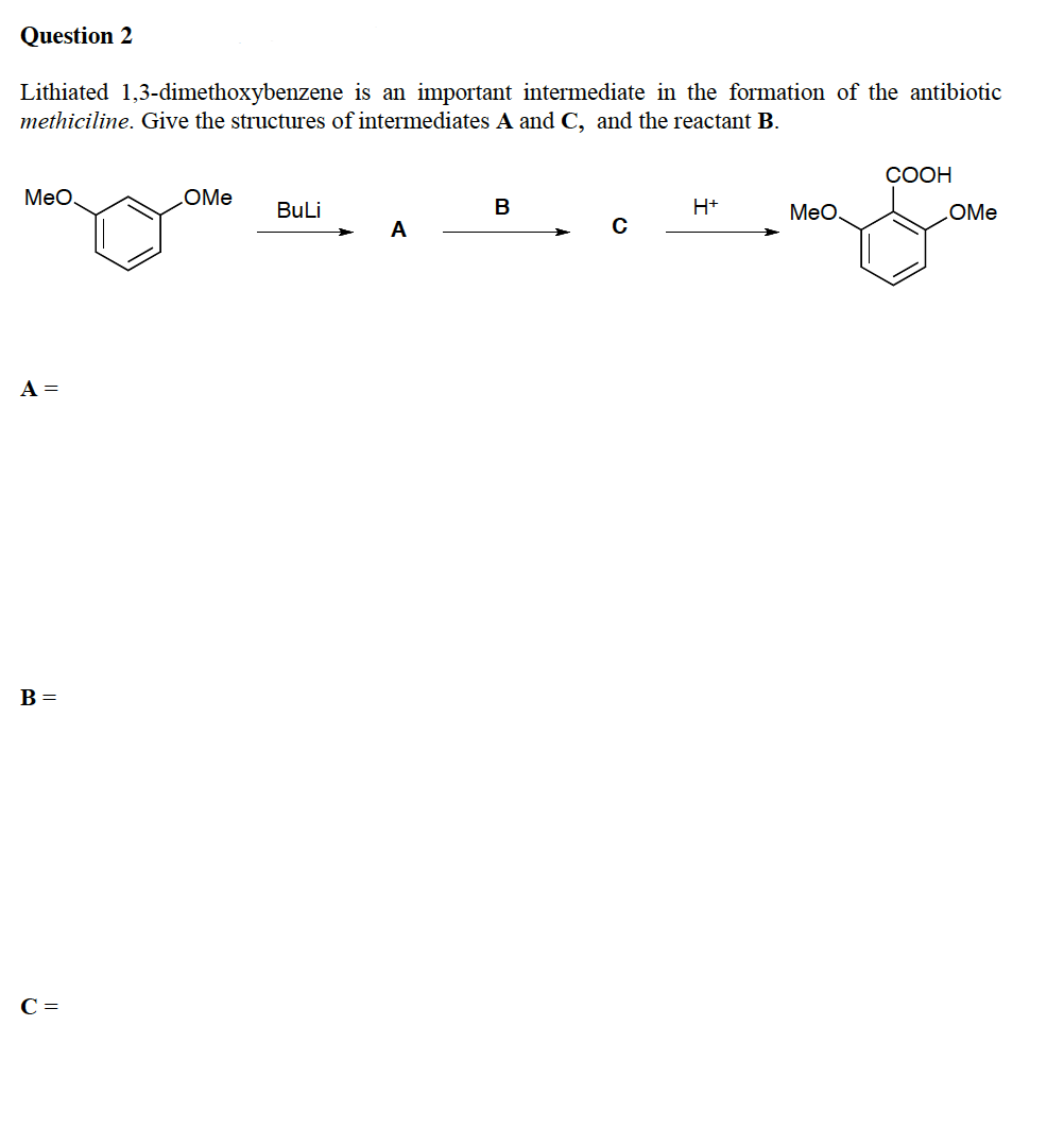 Question 2
Lithiated 1,3-dimethoxybenzene is an important intermediate in the formation of the antibiotic
methiciline. Give the structures of intermediates A and C, and the reactant B.
СООН
Meo
LOME
BuLi
В
H+
MeO,
OMe
A
A =
B =
C =
