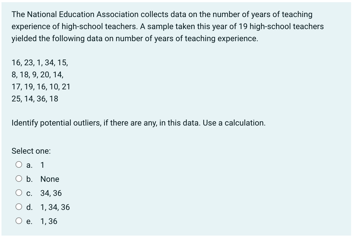 The National Education Association collects data on the number of years of teaching
experience of high-school teachers. A sample taken this year of 19 high-school teachers
yielded the following data on number of years of teaching experience.
16, 23, 1, 34, 15,
8, 18, 9, 20, 14,
17, 19, 16, 10, 21
25, 14, 36, 18
Identify potential outliers, if there are any, in this data. Use a calculation.
Select one:
a. 1
b. None
C.
34, 36
d. 1, 34, 36
O e. 1,36