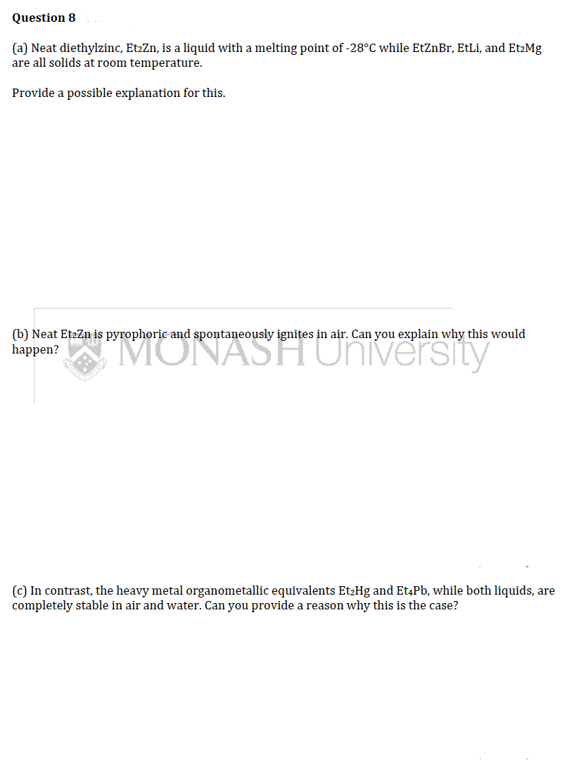 Question 8
(a) Neat diethylzinc, Et₂Zn, is a liquid with a melting point of -28°C while EtZnBr, EtLi, and Et2Mg
are all solids at room temperature.
Provide a possible explanation for this.
(b) Neat Et2Zn is pyrophoric and spontaneously ignites in air. Can you explain why this would
happen?
(c) In contrast, the heavy metal organometallic equivalents Et₂Hg and Et4Pb, while both liquids, are
completely stable in air and water. Can you provide a reason why this is the case?