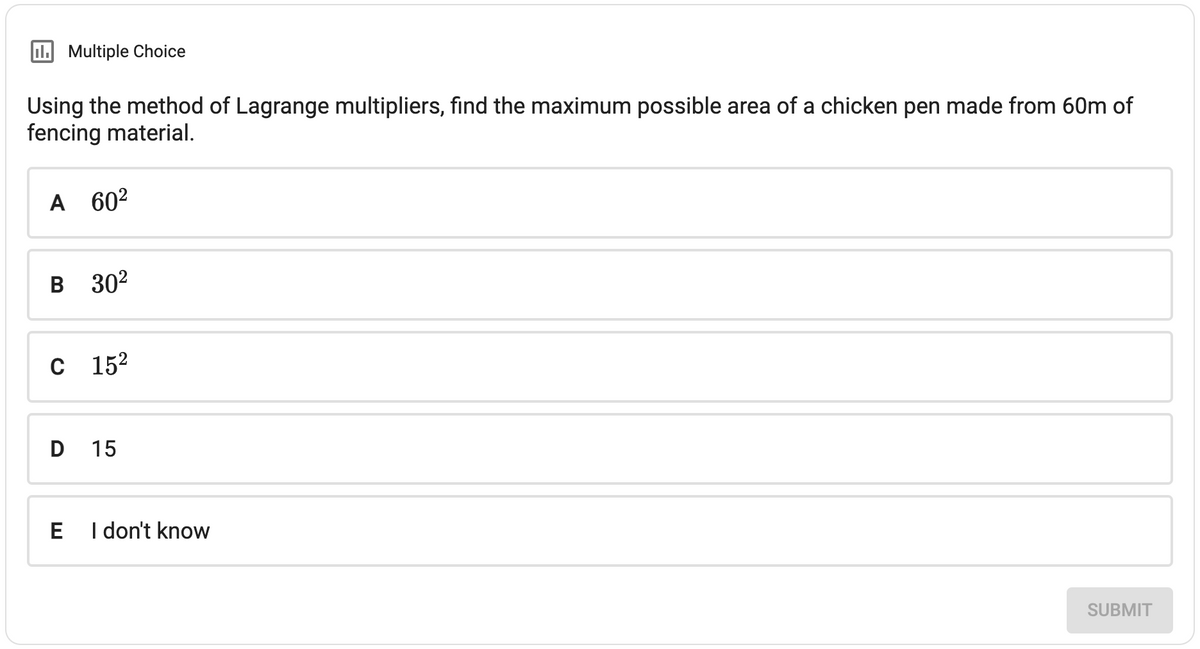 II. Multiple Choice
Using the method of Lagrange multipliers, find the maximum possible area of a chicken pen made from 60m of
fencing material.
A 60²
B 30²
C 15²
D 15
E
I don't know
SUBMIT