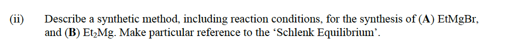 (ii)
Describe a synthetic method, including reaction conditions, for the synthesis of (A) EtMgBr,
and (B) Et,Mg. Make particular reference to the 'Schlenk Equilibrium’.
