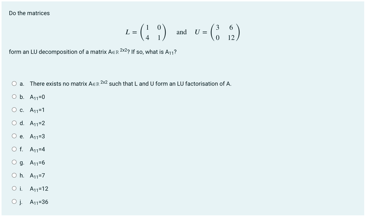 Do the matrices
+=(19)
L
4
form an LU decomposition of a matrix AER 2x2? If so, what is A₁1?
and
O
3
= (³62)
12
U =
a. There exists no matrix AER 2x2 such that L and U form an LU factorisation of A.
O b. A₁1=0
O c. A11=1
d. A₁1=2
e. A₁1=3
O f. A11=4
g. A₁1=6
Oh. A₁1=7
Oi. A₁1-12
Oj. A11-36