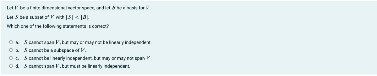 Let V be a finite-dimensional vector space, and let B be a basis for V.
Let S be a subset of V with |S| < |B|.
Which one of the following statements is correct?
O a. S cannot span V, but may or may not be linearly independent.
O b. S cannot be a subspace of V.
O c. S cannot be linearly independent, but may or may not span V.
O d. S cannot span V, but must be linearly independent.
