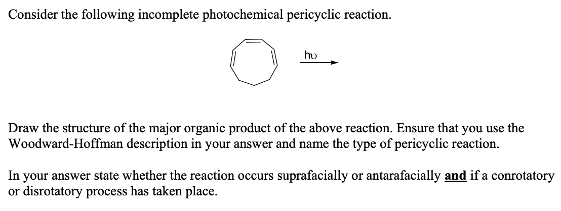 Consider the following incomplete photochemical pericyclic reaction.
hu
Draw the structure of the major organic product of the above reaction. Ensure that you use the
Woodward-Hoffman description in your answer and name the type of pericyclic reaction.
In your answer state whether the reaction occurs suprafacially or antarafacially and if a conrotatory
or disrotatory process has taken place.
