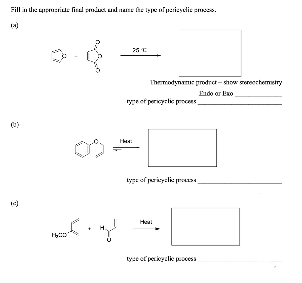 Fill in the appropriate final product and name the type of pericyclic process.
(a)
25 °C
Thermodynamic product – show stereochemistry
Endo or Exo
type of pericyclic process
(b)
Нeat
type of pericyclic process
(c)
Нeat
+
Н.
H3CO
type of pericyclic process
