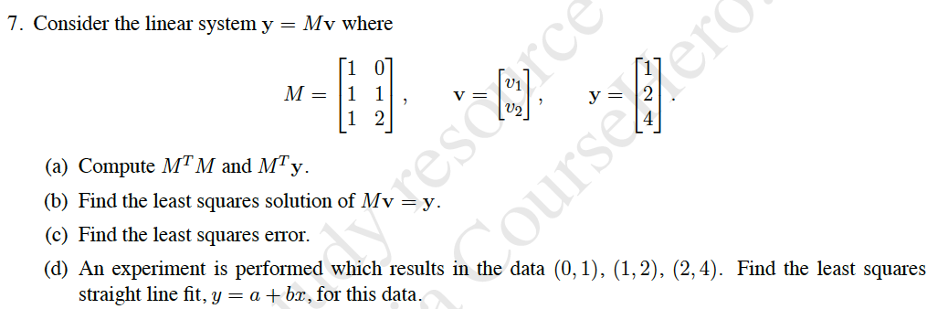 7. Consider the linear system y = Mv where
rescorce
ourseerd
1
М —
01
1 1
2
(a) Compute MTM and MTy.
(b) Find the least squares solution of Mv
(c) Find the least squares error.
(d) An experiment is performed which results in the data (0,1), (1,2), (2,4). Find the least squares
straight line fit, y = a + bx, for this data.
