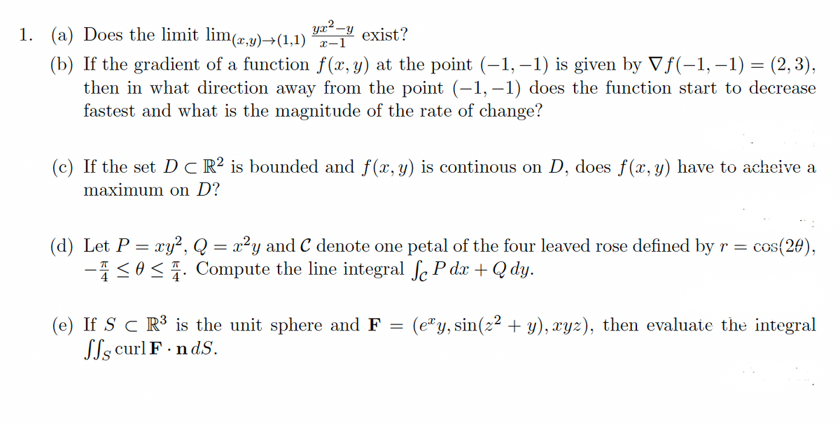 1. (a) Does the limit lim(,y)→(1,1)
yx² -y exist?
x-1
(b) If the gradient of a function f(x, y) at the point (-1, –1) is given by Vf(-1, –1) = (2,3),
then in what direction away from the point (-1, –1) does the function start to decrease
fastest and what is the magnitude of the rate of change?
%3D
(c) If the set Dc R² is bounded and f(x, y) is continous on D, does f(x, y) have to acheive a
maximum on D?
(d) Let P = xy2, Q = x2y and C denote one petal of the four leaved rose defined byr=
-1<0<. Compute the line integral fe P dx +Q dy.
cos(20),
(e) If S c R³ is the unit sphere and F =
Sls curl F ndS.
(e"y, sin(z2 + y), xyz), then evaluate the integral
