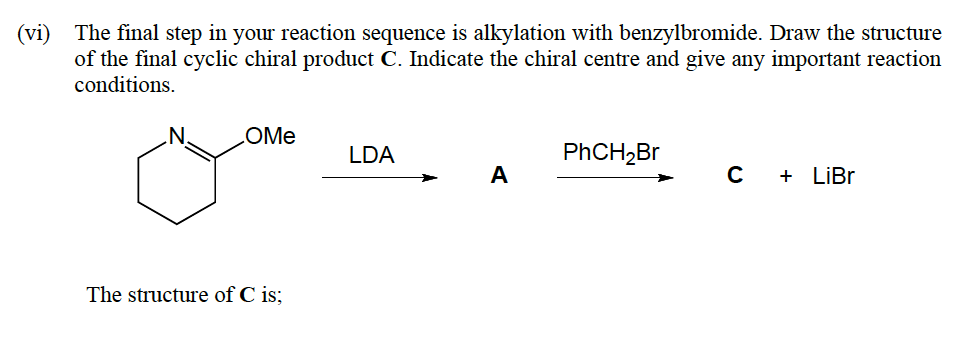 (vi) The final step in your reaction sequence is alkylation with benzylbromide. Draw the structure
of the final cyclic chiral product C. Indicate the chiral centre and give any important reaction
conditions.
.N.
COMM
LDA
PHCH,Br
А
+ LİB.
The structure of C is;
