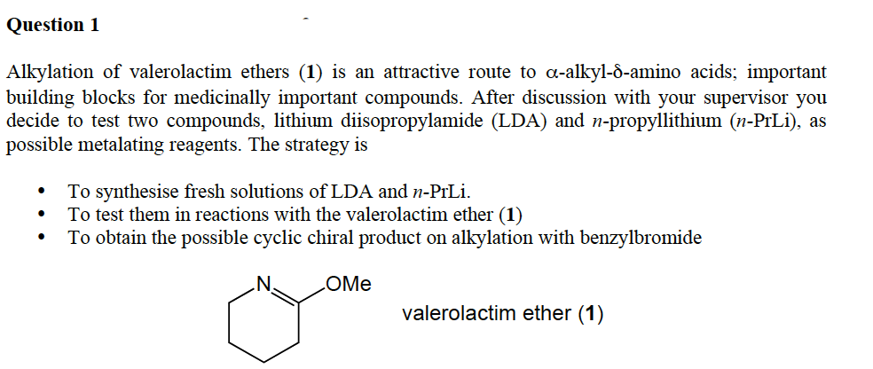 Question 1
Alkylation of valerolactim ethers (1) is an attractive route to a-alkyl-ô-amino acids; important
building blocks for medicinally important compounds. After discussion with your supervisor you
decide to test two compounds, lithium diisopropylamide (LDA) and n-propyllithium (n-PrLi), as
possible metalating reagents. The strategy is
To synthesise fresh solutions of LDA and n-PrLi.
To test them in reactions with the valerolactim ether (1)
To obtain the possible cyclic chiral product on alkylation with benzylbromide
LOME
valerolactim ether (1)
