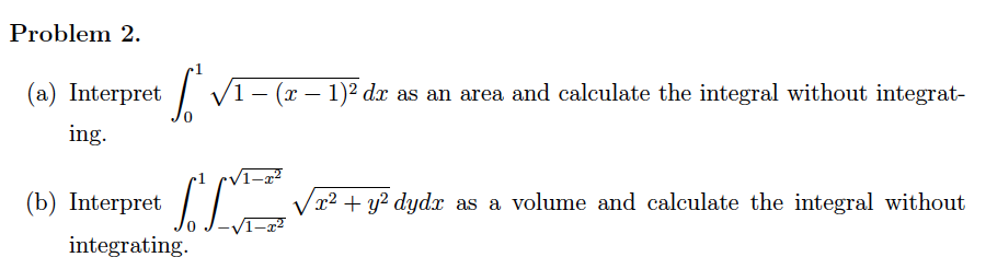 Problem 2.
(a) Interpret
| V1- (x – 1)² dx as an area and calculate the integral without integrat-
ing.
1–x²
(b) Interpret
x² + y? dydx as a volume and calculate the integral without
integrating.
