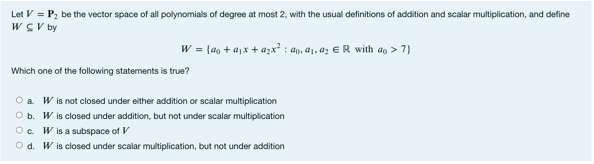 Let V =
P2 be the vector space of all polynomials of degree at most 2, with the usual definitions of addition and scalar multiplication, and define
W CV by
W 3D {ao + ajх + а2x* : ао, ај, аz E R with ao > 7}
Which one of the following statements is true?
O a.
W is not closed under either addition or scalar multiplication
O b. W is closed under addition, but not under scalar multiplication
О с.
W is a subspace of V
O d. W is closed under scalar multiplication, but not under addition
