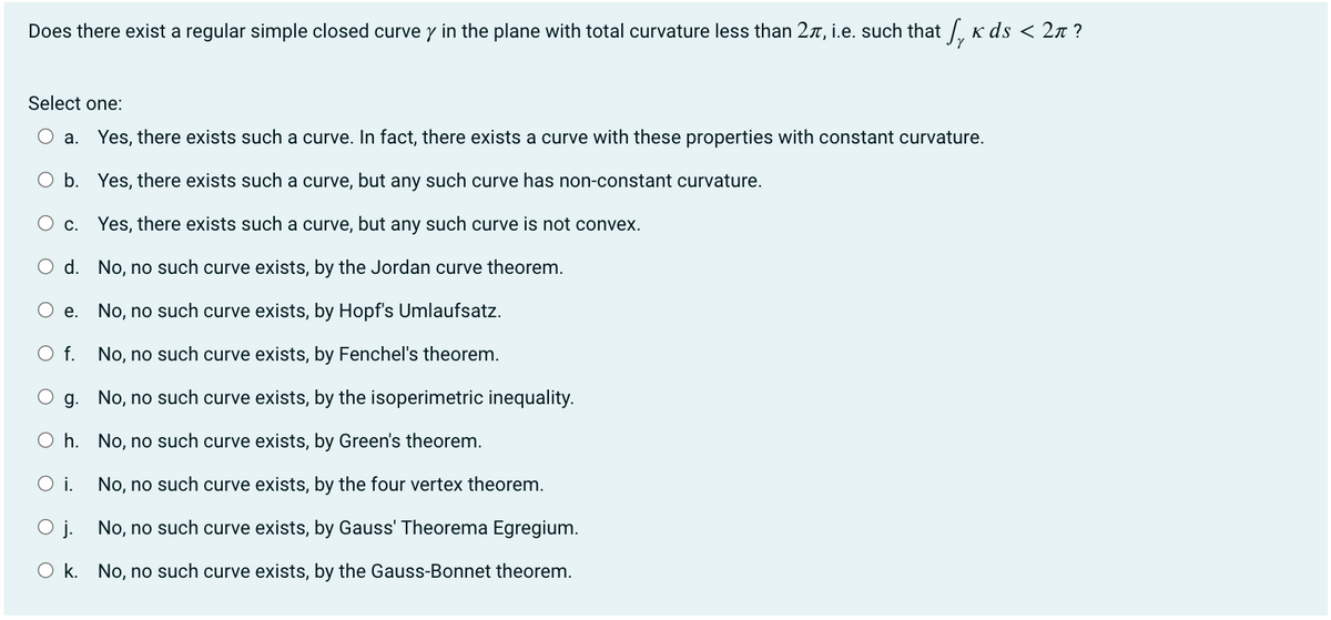 Does there exist a regular simple closed curve y in the plane with total curvature less than 2, i.e. such that √¸ ñ ds < 2?
Select one:
a. Yes, there exists such a curve. In fact, there exists a curve with these properties with constant curvature.
b.
Yes, there exists such a curve, but any such curve has non-constant curvature.
O c.
Yes, there exists such a curve, but any such curve is not convex.
d.
No, no such curve exists, by the Jordan curve theorem.
e.
No, no such curve exists, by Hopf's Umlaufsatz.
No, no such curve exists, by Fenchel's theorem.
g.
No, no such curve exists, by the isoperimetric inequality.
Oh.
No, no such curve exists, by Green's theorem.
O i.
No, no such curve exists, by the four vertex theorem.
O j.
No, no such curve exists, by Gauss' Theorema Egregium.
Ok. No, no such curve exists, by the Gauss-Bonnet theorem.
O f.