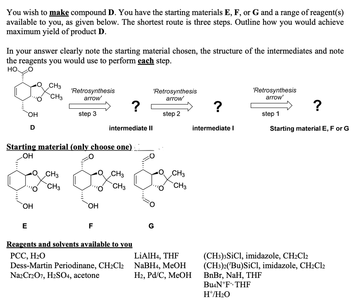 You wish to make compound D. You have the starting materials E, F, or G and a range of reagent(s)
available to you, as given below. The shortest route is three steps. Outline how you would achieve
maximum yield of product D.
In your answer clearly note the starting material chosen, the structure of the intermediates and note
the reagents you would use to perform each step.
НО
CH3
'Retrosynthesis
arrow'
'Retrosynthesis
arrow'
'Retrosynthesis
arrow'
CH3
?
HO,
step 3
step 2
step 1
D
intermediate II
intermediate I
Starting material E, F or G
Starting material (only choose one)
HO
CH3
O CH3
CH3
CH3
CH3
`CH3
HO,
ОН
E
F
Reagents and solvents available to you
РСС, Н2О
Dess-Martin Periodinane, CH2Cl2
NazCr207, H2SO4, acetone
LİAIH4, THF
NaBH4, MEOH
На, Pd/C, MeOН
(CH3)3SICI, imidazole, CH2C12
(CH:)2('Bu)SiCl, imidazole, CH2C12
BnBr, NaH, THF
Bu4N+F» THF
H*/H2O
