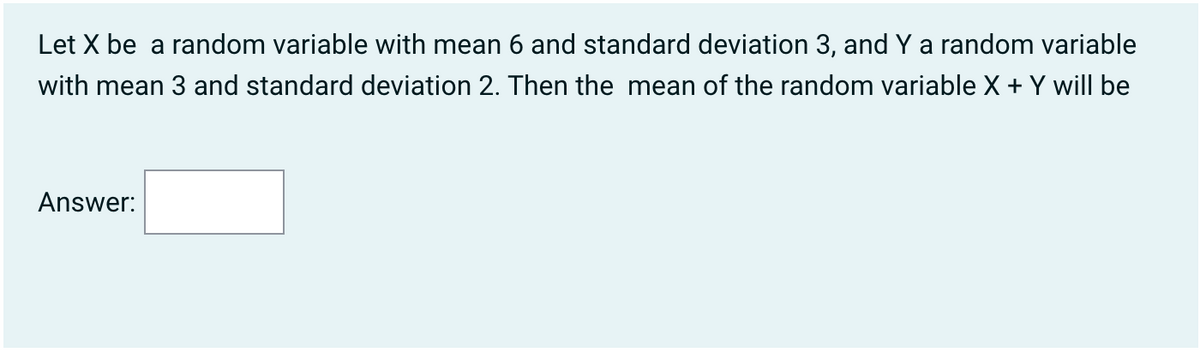Let X be a random variable with mean 6 and standard deviation 3, and Y a random variable
with mean 3 and standard deviation 2. Then the mean of the random variable X + Y will be
Answer: