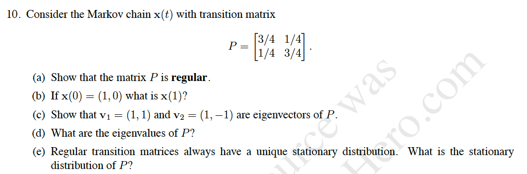 10. Consider the Markov chain x(t) with transition matrix
P =
[3/4 1/4]
(a) Show that the matrix P is regular.
[1/4 3/4]
cwas
ro.com
(b) If x(0) = (1,0) what is x(1)?
(c) Show that vị = (1, 1) and v2 =
(d) What are the eigenvalues of P?
(1, –1) are eigenvectors of P.
(e) Regular transition matrices always have a unique stationary distribution. What is the stationary
distribution of P?
