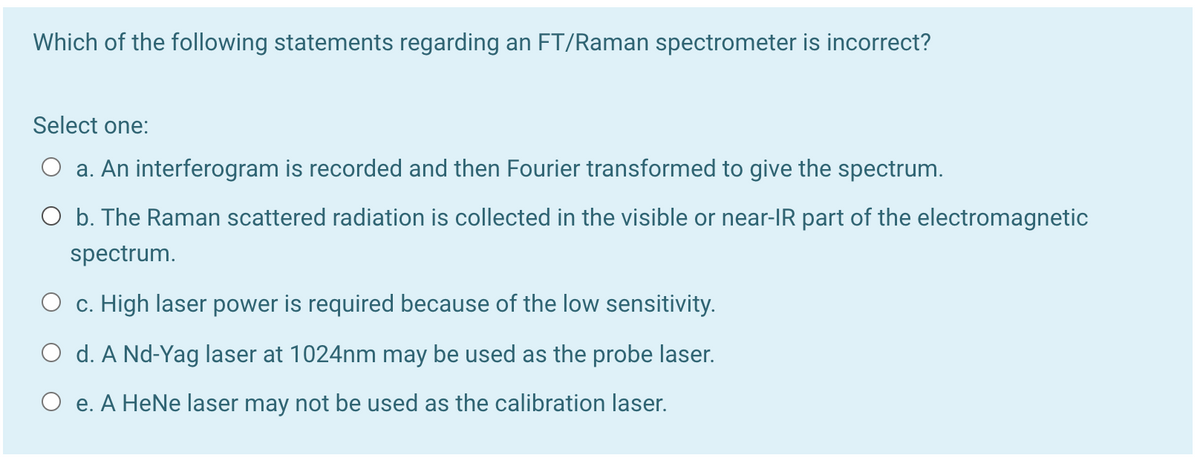 Which of the following statements regarding an FT/Raman spectrometer is incorrect?
Select one:
O a. An interferogram is recorded and then Fourier transformed to give the spectrum.
O b. The Raman scattered radiation is collected in the visible or near-IR part of the electromagnetic
spectrum.
O c. High laser power is required because of the low sensitivity.
O d. A Nd-Yag laser at 1024nm may be used as the probe laser.
O e. A HeNe laser may not be used as the calibration laser.
