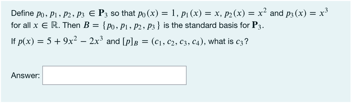 Define po, P1, P2, P3 E P3 so that po (x) = 1, p1 (x) = x, p2(x) = x² and p3 (x) = x'
for all x E R. Then B = {po, P1 , P2 , P3 } is the standard basis for P3.
If p(x) = 5 + 9x² – 2x³ and [p]B = (c1, c2, C3, C4), what is c3?
Answer:
