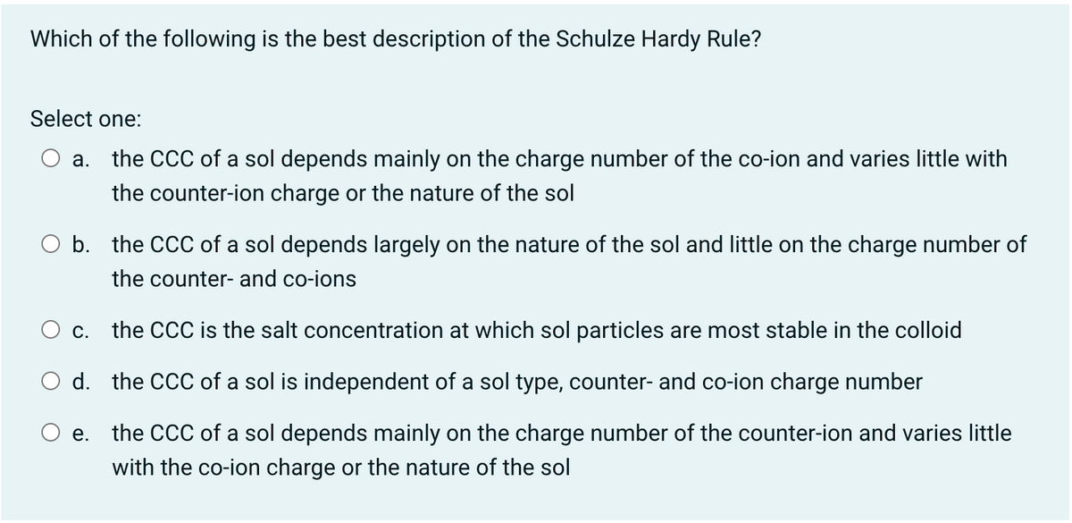 Which of the following is the best description of the Schulze Hardy Rule?
Select one:
a. the CCC of a sol depends mainly on the charge number of the co-ion and varies little with
the counter-ion charge or the nature of the sol
O b. the CCC of a sol depends largely on the nature of the sol and little on the charge number of
the counter- and co-ions
c. the CCC is the salt conce
ion at which sol particles are mo
stable in the colloid
d. the CCC of a sol is independent of a sol type, counter- and co-ion charge number
e. the CCC of a sol depends mainly on the charge number of the counter-ion and varies little
with the co-ion charge or the nature of the sol

