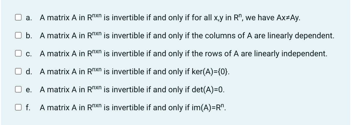 a. A matrix A in Rnxn is invertible if and only if for all x,y in Rn, we have Ax*Ay.
b.
A matrix A in Rnxn is invertible if and only if the columns of A are linearly dependent.
□ C.
A matrix A in Rnxn is invertible if and only if the rows of A are linearly independent.
d.
A matrix A in Rnxn is invertible if and only if ker(A)={0}.
e.
A matrix A in Rnxn is invertible if and only if det(A)=0.
f. A matrix A in Rnxn is invertible if and only if im(A)=Rn.