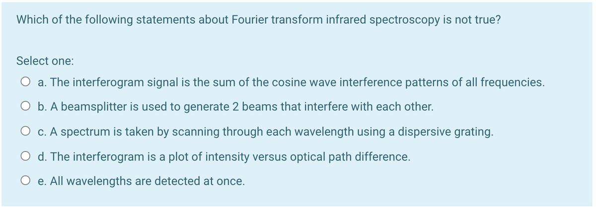 Which of the following statements about Fourier transform infrared spectroscopy is not true?
Select one:
O a. The interferogram signal is the sum of the cosine wave interference patterns of all frequencies.
O b. A beamsplitter is used to generate 2 beams that interfere with each other.
O c. A spectrum is taken by scanning through each wavelength using a dispersive grating.
O d. The interferogram is a plot of intensity versus optical path difference.
O e. All wavelengths are detected at once.
