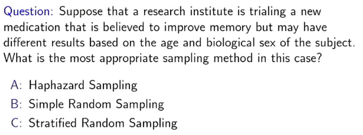 Question: Suppose that a research institute is trialing a new
medication that is believed to improve memory but may have
different results based on the age and biological sex of the subject.
What is the most appropriate sampling method in this case?
A: Haphazard Sampling
B: Simple Random Sampling
C: Stratified Random Sampling