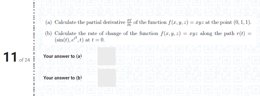 (a) Calculate the partial derivative of the function f(xr, y, z) = ryz at the point (0, 1, 1).
(b) Calculate the rate of change of the function f(x, y, z) = xyz along the path r(t)
(sin(t), e“, t) at t = 0.
Your answer to (a)
of 24
Your answer to (b)
