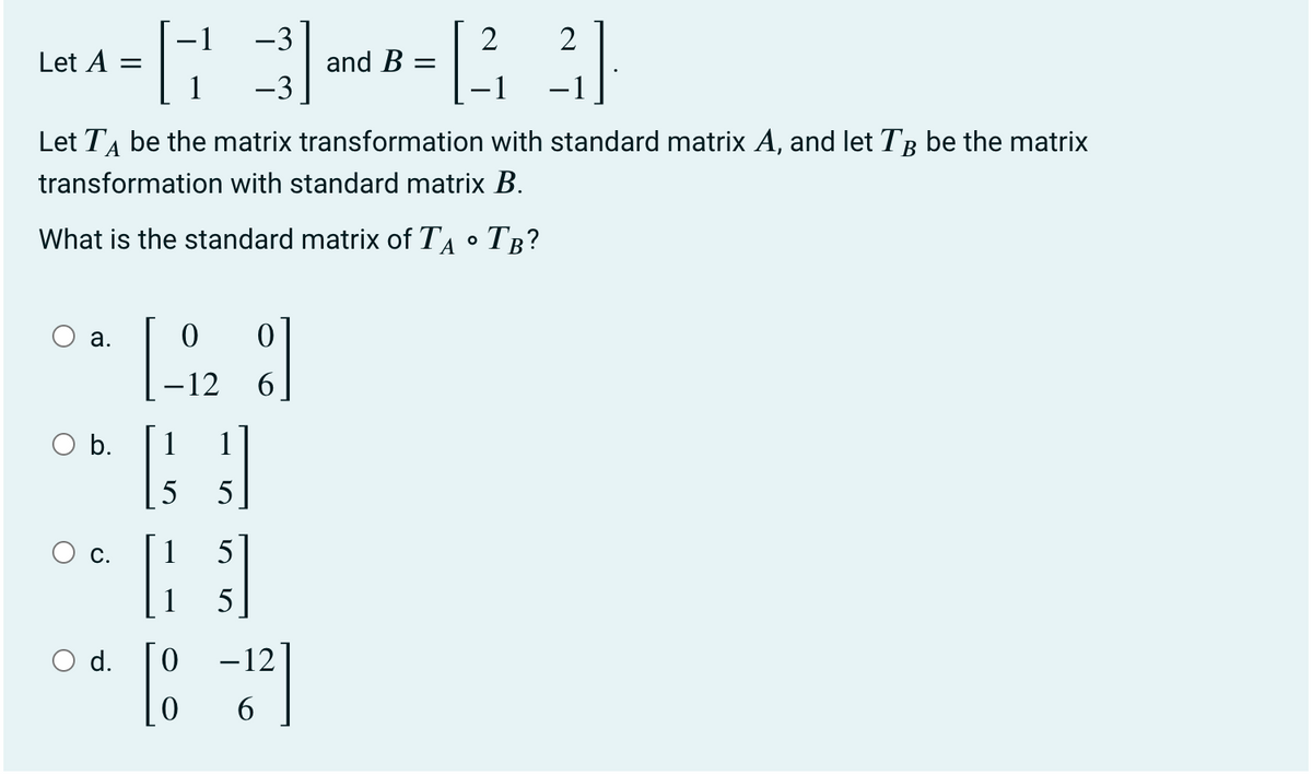 -3
2
2
Let A
and B
1
-1
Let TA be the matrix transformation with standard matrix A, and let TB be the matrix
transformation with standard matrix B.
What is the standard matrix of TA •
Тв?
а.
-12
6.
b.
1
5
С.
1
5
5
d.
-12
