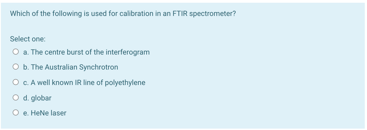 Which of the following is used for calibration in an FTIR spectrometer?
Select one:
O a. The centre burst of the interferogram
O b. The Australian Synchrotron
O c. A well known IR line of polyethylene
O d. globar
O e. HeNe laser

