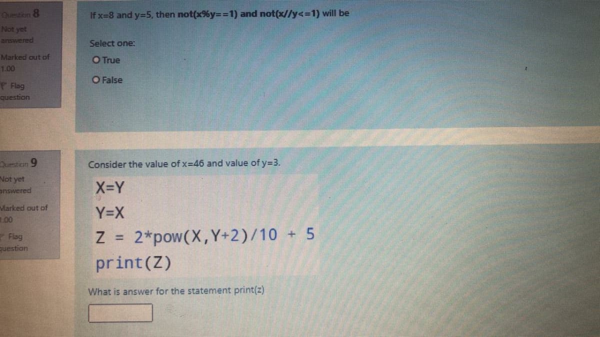 Question 8
If x=8 and y=5, then not(x6y=D%3D1) and not(x//y<%3D1) will be
Not yet
answered
Select one:
Marked out of
O True
1.00
O False
Flag
question
Duestion 9
Consider the value of x-46 and value of y=3.
Not yet
answered
X-Y
Marked out of
Y=X
L00
Flag
uestion
Z =
2*pow(X,Y+2)/10 +5
%3D
print(Z)
What is answer for the statement print(z)
