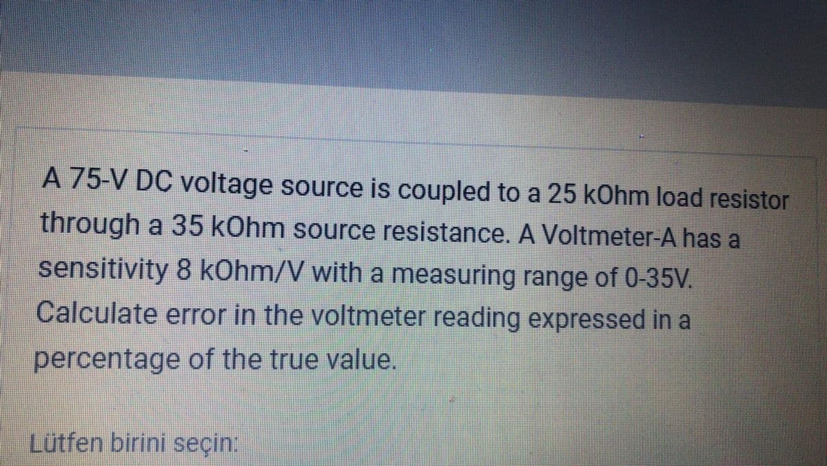 A 75-V DC voltage source is coupled to a 25 kOhm load resistor
through a 35 kOhm source resistance. A Voltmeter-A has a
sensitivity 8 kOhm/V with a measuring range of 0-35V.
Calculate error in the voltmeter reading expressed in a
percentage of the true value.
Lütfen birini seçin.
