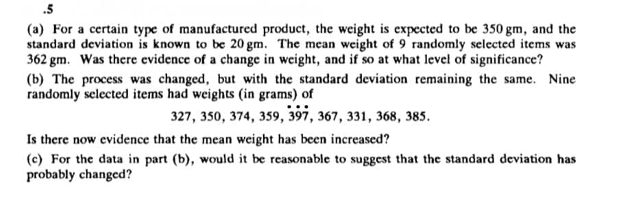 .5
(a) For a certain type of manufactured product, the weight is expected to be 350 gm, and the
standard deviation is known to be 20 gm. The mean weight of 9 randomly selected items was
362 gm. Was there evidence of a change in weight, and if so at what level of significance?
(b) The process was changed, but with the standard deviation remaining the same. Nine
randomly selected items had weights (in grams) of
327, 350, 374, 359, 397, 367, 331, 368, 385.
Is there now evidence that the mean weight has been increased?
(c) For the data in part (b), would it be reasonable to suggest that the standard deviation has
probably changed?